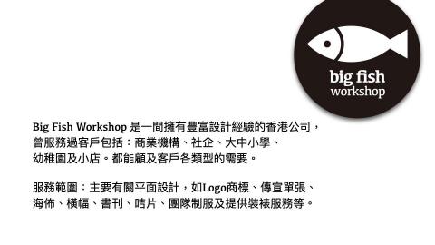 Ivan Kei - Big Fish Workshop 是一間擁有豐富設計經驗的香港公司，曾服務過客戶包括：商業機構、社企、大中小學、
幼稚園及小店。都能顧及客戶各類型的需要。
服務範圍：主要有關平面設計，如Logo商標、傳宣單張、海佈、橫幅、書刊、咭片、團隊制服及提供裝裱服務等。